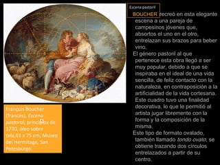 Escena pastorilBOUCHERrecreó en esta elegante escena a una pareja de campesinos jóvenes que, absortos el uno en el otro, entrelazan sus brazos para beber vino. El género pastoril al que pertenece esta obra llegó a ser muy popular, debido a que se inspiraba en el ideal de una vida sencilla, de feliz contacto con la naturaleza, en contraposición a la artificialidad de la vida cortesana. Este cuadro tuvo una finalidad decorativa, lo que le permitió al artista jugar libremente con la forma y la composición de la misma. Este tipo de formato ovalado, también llamado tondo ovato, se obtiene trazando dos círculos entrelazados a partir de su centro.François Boucher (francés), Escena pastoral, principios de 1730, óleo sobre tela,61 x 75 cm, Museo del Hermitage, San Petesburgo.