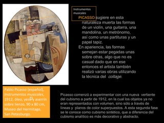 Instrumentos musicalesPICASSOsugiere en esta naturaleza muerta las formas de un violín, una guitarra, una mandolina, un metrónomo, así como unas partituras y un papel tapiz.En apariencia, las formas semejan estar pegadas unas sobre otras, algo que no es casual dado que en ese entonces el artista también realizó varias obras utilizando la técnica del  collage.Pablo Picasso (español), Instrumentos musicales, 1912, óleo, yeso y aserrín sobre lienzo, 90 x 80 cm, Museo del Hermitage, San Petesburgo.Picasso comenzó a experimentar con una nueva  vertiente del cubismo a partir de 1912, en la cual los objetos ya no eran representados con volumen, sino sólo a través de líneas y  planos de color superpuestos. A esta segunda fase se le conoce como cubismo sintético, que a diferencia del cubismo analítico es más decorativo y abstracto.