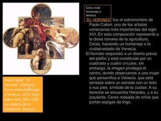 Ceres rinde homenaje a Venecia“EL VERONÉS”fue el sobrenombre de Paolo Caliari, uno de los artistas venecianos más importantes del siglo XVI. En esta composición representó a la diosa romana de la agricultura, Ceres, haciendo un homenaje a la ciudad-estado de Venecia.El formato respondió a un diseño previo del plafón y está constituido por un cuadrado y cuatro círculos; sin embargo, la imagen privilegia el centro, donde observamos a una mujer que personifica a Venecia, que está sentada sobre un estrado con un león a sus pies, símbolo de la ciudad. A su derecha se encuentra Heracles, y a su izquierda, Ceres rodeada de niños que portan espigas de trigo.Paolo Caliari “el Veronés” (italiano), Ceres rinde homenaje a Venecia, 1575, óleo sobre tela, 309 x 328 cm,Galería de la Academia, Venecia.