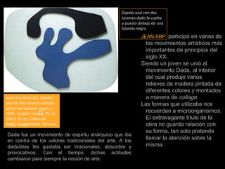 Zapato azul con dos tacones dado la vuelta y puesto debajo de una bóveda negraJEAN ARP  participó en varios de los movimientos artísticos más importantes de principios del siglo XX. Siendo un joven se unió al movimiento Dada, al interior del cual produjo varios relieves de madera pintada de diferentes colores y montados a manera de collage.Las formas que utilizaba nos recuerdan a microorganismos. El extravagante título de la obra no guarda relación con su forma, tan solo pretende llamar la atención sobre la misma.Jean Arp (francés), Zapato azul de dos talones volcado sobre una bóveda negra, c. 1925, madera intada, 75.3 x 104.6 x5 cm, Colección Peggy Guggenheim, Venecia.Dada fue un movimiento de espíritu anárquico que iba en contra de los valores tradicionales del arte. A los dadaístas les gustaba ser irracionales, absurdos y provocativos. Con el tiempo, dichas actitudes cambiaron para siempre la noción de arte.
