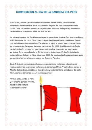 COMPOSICION AL DIA DE LA BANDERA DEL PERU
Cada 7 de junio los peruanos celebramos el Día de la Bandera con motivo del
aniversario de la batalla de Arica, ocurrida el 7 de junio de 1880, durante la Guerra
contra Chile. La bandera es uno de los principales símbolos de la patria y es nuestro
deber honrarla y respetarla todos los días del año.
La primera bandera del Perú fue creada por el general don José de San Martín en Pisco,
el 21 de octubre de 1820. Tenía cuatro franjas divididas por líneas diagonales. Según
una tradición escrita por Abraham Valdelomar, el rojo y el blanco fueron inspirados en
los colores de los flamencos llamados parihuanas. En 1822, José Bernardo de Tagle
cambió el diseño, primero por tres franjas horizontales, y después por tres franjas
verticales. En el centro llevaba el Sol del Imperio de los Incas. El diseño definitivo lo
instauró Simón Bolívar, el 25 de febrero de 1825. Se mantuvo las franjas verticales, pero
se cambió el sol por el escudo creado por Gregorio Paredes.
Cada 7 de junio en muchas instituciones, especialmente militares y educativas se
realizan solemnes ceremonias en honor a la bandera del Perú. Y es tradición cantar la
Marcha de Banderas, creada por José Livornio y Ludovico María a mediados del siglo
XX. La canción comienza con un hermoso párrafo:
“Arriba, arriba, arriba el Perú
y su enseña gloriosa inmortal,
llevad en alto siempre
la bandera nacional”
 