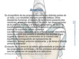 ARMONÍA
Es el equilibrio de las proporciones entre las distintas partes de
   un todo, y su resultado siempre connota belleza. Otras
   disciplinas humanas, el estudio de la armonía presenta dos




                                                                                      TICS
                                                                                      Desarrrollo de Habilidades en el uso de las
   versiones: el estudio descriptivo, es decir: las observaciones
   de la práctica musical y el estudio prescriptivo, es decir: la
   transformación de esta práctica musical en un conjunto de
   normas de supuesta validez universal.
   Las definiciones habituales de la armonía suelen describirla
   como la ciencia que enseña a constituir los acordes y que
   sugiere la manera de combinarlos en la manera más
   equilibrada, consiguiendo así sensaciones de
   relajación, sosiego armonía consonante, y de tensa e hiriente
   armonía disonante".
El estudio de la armonía se refiere generalmente al estudio de
   las progresiones armónicas y de los principios estructurales
   que las gobiernan de acuerdo a su estructura.                                      8
(El Proceso De Composición Arquitectónica, M. Arq. Alfredo Ambriz T., LIMUSA 1997.)
 