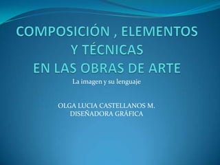 COMPOSICIÓN , ELEMENTOS Y TÉCNICAS EN LAS OBRAS DE ARTE La imagen y su lenguaje OLGA LUCIA CASTELLANOS M. DISEÑADORA GRÁFICA 