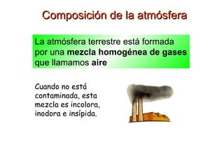 Composición de la atmósfera La atmósfera terrestre está formada por una  mezcla homogénea de gases  que llamamos  aire Cuando no está contaminada, esta mezcla es incolora, inodora e insípida. 