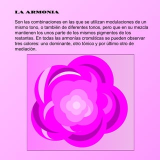 LA ARMONIA

Son las combinaciones en las que se utilizan modulaciones de un
mismo tono, o también de diferentes tonos, pero que en su mezcla
mantienen los unos parte de los mismos pigmentos de los
restantes. En todas las armonías cromáticas se pueden observar
tres colores: uno dominante, otro tónico y por último otro de
mediación.
 