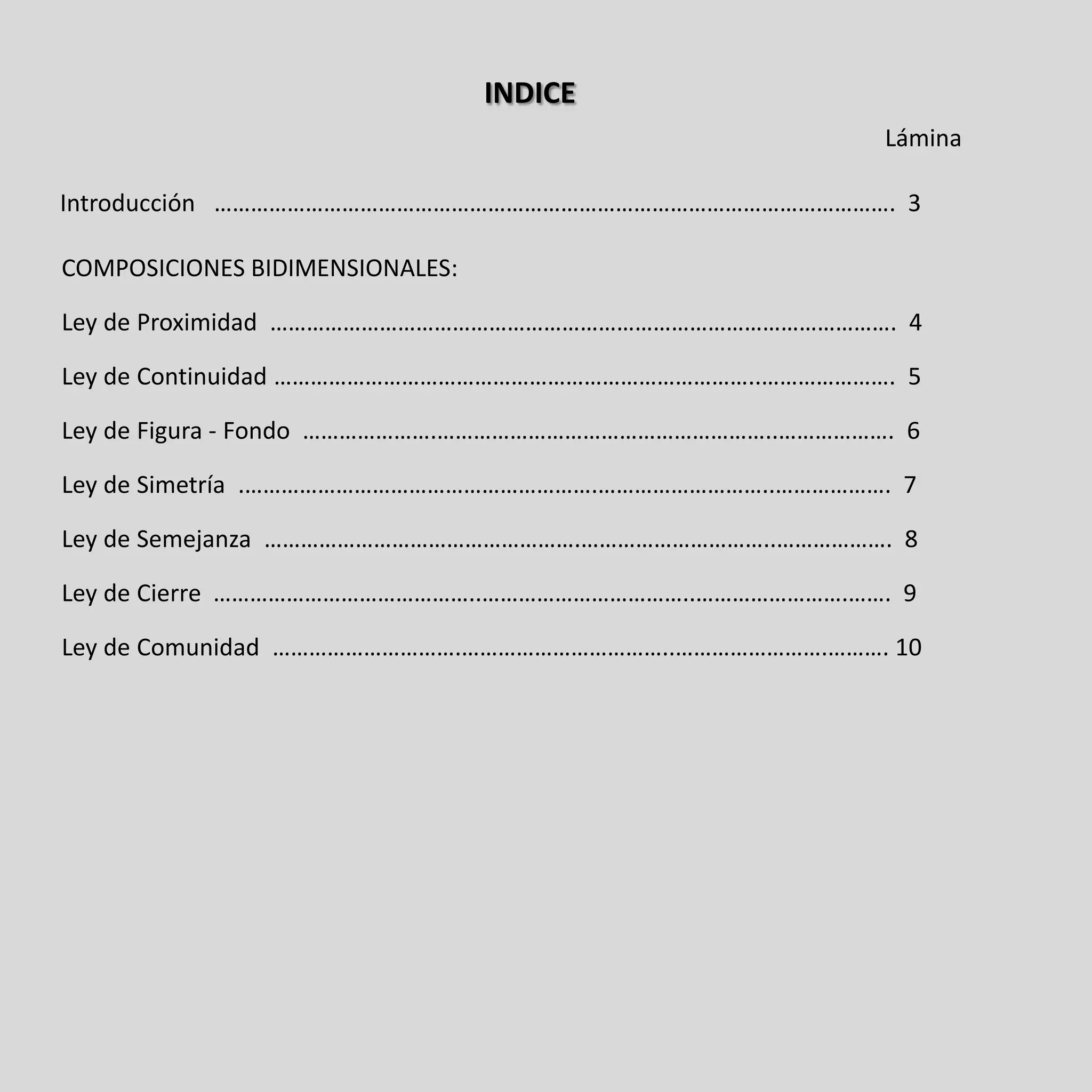 INDICE
                                                        Lámina

Introducción …………………………………………………………………………………………………. 3

COMPOSICIONES BIDIMENSIONALES:

Ley de Proximidad …………………………………………………………………………………………. 4

Ley de Continuidad ……………………………………………………………………..…………………. 5

Ley de Figura - Fondo ………………….………………………………………………..………………. 6

Ley de Simetría .………………………………………………….………………………..………………. 7

Ley de Semejanza …………………………………………….…………………………..………………. 8

Ley de Cierre ……………………………………..……………………………..…………………….……. 9

Ley de Comunidad ………………………….……………………………..…………………….………. 10
 