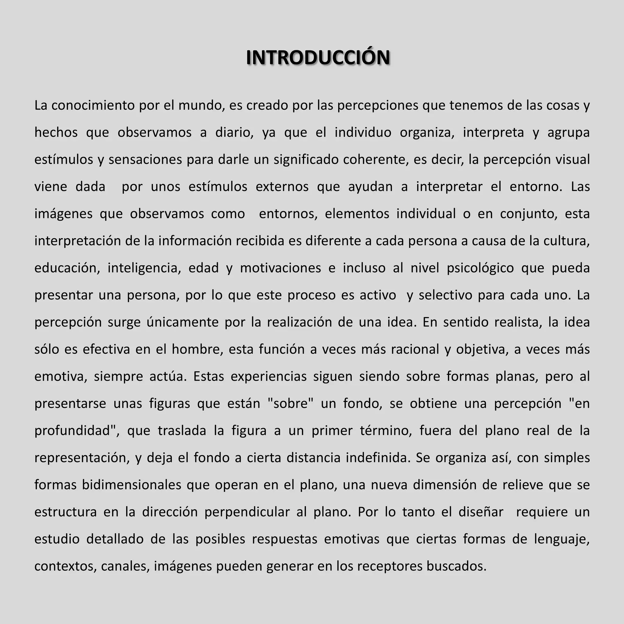 INTRODUCCIÓN

La conocimiento por el mundo, es creado por las percepciones que tenemos de las cosas y
hechos que observamos a diario, ya que el individuo organiza, interpreta y agrupa
estímulos y sensaciones para darle un significado coherente, es decir, la percepción visual
viene dada    por unos estímulos externos que ayudan a interpretar el entorno. Las
imágenes que observamos como entornos, elementos individual o en conjunto, esta
interpretación de la información recibida es diferente a cada persona a causa de la cultura,
educación, inteligencia, edad y motivaciones e incluso al nivel psicológico que pueda
presentar una persona, por lo que este proceso es activo y selectivo para cada uno. La
percepción surge únicamente por la realización de una idea. En sentido realista, la idea
sólo es efectiva en el hombre, esta función a veces más racional y objetiva, a veces más
emotiva, siempre actúa. Estas experiencias siguen siendo sobre formas planas, pero al
presentarse unas figuras que están "sobre" un fondo, se obtiene una percepción "en
profundidad", que traslada la figura a un primer término, fuera del plano real de la
representación, y deja el fondo a cierta distancia indefinida. Se organiza así, con simples
formas bidimensionales que operan en el plano, una nueva dimensión de relieve que se
estructura en la dirección perpendicular al plano. Por lo tanto el diseñar requiere un
estudio detallado de las posibles respuestas emotivas que ciertas formas de lenguaje,
contextos, canales, imágenes pueden generar en los receptores buscados.
 