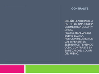 CONTRASTE



DISEÑO ELABORADO A
PARTIR DE UNA FIGURA
GEOMETRICA COLOR Y
LINEAS
RECTAS,REALIZANDO
SOBRE ELLA LA
POSICION RELATIVA DE
LOS DIFERENTES
ELEMENTOS TENEINDO
COMO CONTRASTE EN
ESTE CASO EL COLOR
DEL MISMO.
 