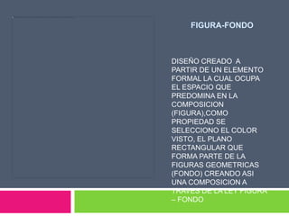FIGURA-FONDO



DISEÑO CREADO A
PARTIR DE UN ELEMENTO
FORMAL LA CUAL OCUPA
EL ESPACIO QUE
PREDOMINA EN LA
COMPOSICION
(FIGURA),COMO
PROPIEDAD SE
SELECCIONO EL COLOR
VISTO, EL PLANO
RECTANGULAR QUE
FORMA PARTE DE LA
FIGURAS GEOMETRICAS
(FONDO) CREANDO ASI
UNA COMPOSICION A
TRAVES DE LA LEY FIGURA
– FONDO
 