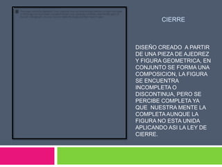 CIERRE



DISEÑO CREADO A PARTIR
DE UNA PIEZA DE AJEDREZ
Y FIGURA GEOMETRICA, EN
CONJUNTO SE FORMA UNA
COMPOSICION, LA FIGURA
SE ENCUENTRA
INCOMPLETA O
DISCONTINUA, PERO SE
PERCIBE COMPLETA YA
QUE NUESTRA MENTE LA
COMPLETA AUNQUE LA
FIGURA NO ESTA UNIDA
APLICANDO ASI LA LEY DE
CIERRE.
 
