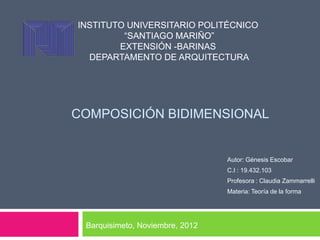 INSTITUTO UNIVERSITARIO POLITÉCNICO
         “SANTIAGO MARIÑO”
        EXTENSIÓN -BARINAS
  DEPARTAMENTO DE ARQUITECTURA




COMPOSICIÓN BIDIMENSIONAL


                                 Autor: Génesis Escobar
                                 C.I : 19.432.103
                                 Profesora : Claudia Zammarrelli
                                 Materia: Teoría de la forma




 Barquisimeto, Noviembre, 2012
 