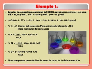 Ejemplo 1.
 Calcular la composición centesimal del KClO3, cuyas pesos atómicos son para
el K = 39,16 g/mol , el Cl = 35,516 g/mol. y O = 16 g/mol.
 𝑀𝐾clo3 = 1 · 𝐴𝐾 + 1 · 𝐴cl+ 3 · 𝐴o = 1 · 39 + 1 · 35,5 + 3 · 16 = 122, 5 g/mol
 % 𝐸= 𝑁º á𝑡omos del elemento. Peso atómico del elemento . 100
Masa molecular del compuesto
 % K = 1 · 39 · 100 = 31,84 % K
122,5
 % Cl = 1 · 35,5 · 100 = 28,98 % Cl
122,5
 % O = 3 · 16 · 100 = 39,18 % O
122,5
 Para comprobar que está bien la suma de todos los % debe sumar 100
 