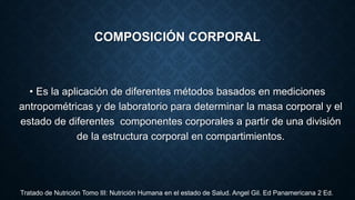 COMPOSICIÓN CORPORAL
• Es la aplicación de diferentes métodos basados en mediciones
antropométricas y de laboratorio para determinar la masa corporal y el
estado de diferentes componentes corporales a partir de una división
de la estructura corporal en compartimientos.
Tratado de Nutrición Tomo III: Nutrición Humana en el estado de Salud. Angel Gil. Ed Panamericana 2 Ed.
 