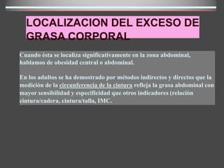 LOCALIZACION DEL EXCESO DE
GRASA CORPORAL
Cuando ésta se localiza significativamente en la zona abdominal,
hablamos de obesidad central o abdominal.
En los adultos se ha demostrado por métodos indirectos y directos que la
medición de la circunferencia de la cintura refleja la grasa abdominal con
mayor sensibilidad y especificidad que otros indicadores (relación
cintura/cadera, cintura/talla, IMC.
 