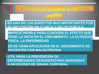 nnn
• ES UNO DE LOS ASPECTOS MAS IMPORTANTES POR
SU APLICACIÓN EN CLINICA Y SALUD PUBLICA
IMPRESCINDIBLE PARA CONOCER EL EFECTO QUE
TIENE LA DIETA EN EL CRECIMIENTO, LA ACTIVIDAD
FISICA, LA ENFERMEDAD
ES DE GRAN APLICACIÓN EN EL SEGUIMIENTO DE
PACIENTES CON MALNUTRICION
• UTIL PARA LA PREVENCION DE
ENFERMEDADES DEGENERATIVAS ASOCIADAS
A UN EXCESO DE GRASA CORPORAL
 