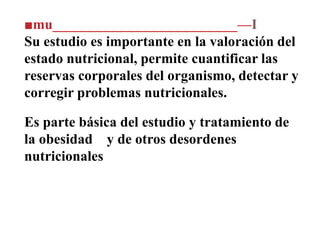 ■mu__________________________—I
Su estudio es importante en la valoración del
estado nutricional, permite cuantificar las
reservas corporales del organismo, detectar y
corregir problemas nutricionales.
Es parte básica del estudio y tratamiento de
la obesidad y de otros desordenes
nutricionales
 