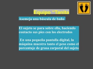Equipo “Tanita
Asemeja una báscula de baño
El sujeto se para sobre ella, haciendo
contacto sus pies con los electrodos
En una pequeña pantalla digital, la
máquina muestra tanto el peso como el
porcentaje de grasa corporal del sujeto
 