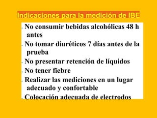 Indicaciones para la medición de IBE
• No consumir bebidas alcohólicas 48 h
antes
• No tomar diuréticos 7 días antes de la
prueba
• No presentar retención de líquidos
• No tener fiebre
• Realizar las mediciones en un lugar
adecuado y confortable
• Colocación adecuada de electrodos
 
