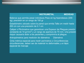 INSTRUMETAL MEDIDAS
Balanza que permita pesar individuos Peso en kg hiperobesos (200
kg), precisión en un rango de 100 gr
Estadiómetro ubicado sobre la pared que ermita Talla cm medir hasta
200 cm con una precisión de 0.1 cm
Caliper o Plicómetros que garanticen una Espesor de Pliegues presión
constante de 10 gr/mm2 y un rango de apertura de 70 mm. Una presión
mayor causaría dolor a los pacientes y comprimiría el pliegue.
Antropómetros para medición de diámetros Diámetros
Cinta métrica especial para medir perímetros o Circunferencias
circunferencias, deben ser de material no deformable y un lápiz
especial de marcaje
 