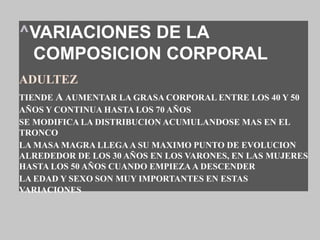 ^VARIACIONES DE LA
COMPOSICION CORPORAL
ADULTEZ
TIENDE A AUMENTAR LA GRASA CORPORAL ENTRE LOS 40 Y 50
AÑOS Y CONTINUA HASTA LOS 70 AÑOS
SE MODIFICA LA DISTRIBUCION ACUMULANDOSE MAS EN EL
TRONCO
LA MASA MAGRA LLEGAA SU MAXIMO PUNTO DE EVOLUCION
ALREDEDOR DE LOS 30 AÑOS EN LOS VARONES, EN LAS MUJERES
HASTA LOS 50 AÑOS CUANDO EMPIEZA A DESCENDER
LA EDAD Y SEXO SON MUY IMPORTANTES EN ESTAS
VARIACIONES
 