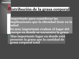 istribución de la grasa corporal
Importante para considerar las
implicaciones que la obesidad tiene en la
salud
Es muy importante evaluar el lugar del
cuerpo en donde se encuentra la grasa
• Mas importante lugar en donde está
presente la grasa que la cantidad de
grasa corporal total
 