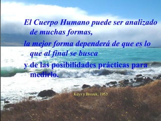 El Cuerpo Humano puede ser analizado
de muchas formas,
la mejor forma dependerá de que es lo
que al final se busca
y de las posibilidades prácticas para
medirlo.
Keys y Brozek, 1953
 