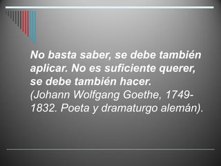No basta saber, se debe también
aplicar. No es suficiente querer,
se debe también hacer.
(Johann Wolfgang Goethe, 1749-
1832. Poeta y dramaturgo alemán).
 