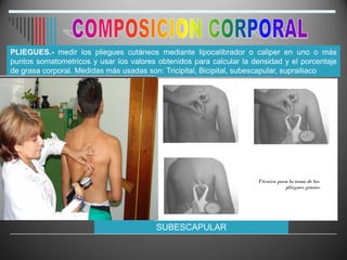 PLIEGUES.- medir los pliegues cutáneos mediante lipocalibrador o caliper en uno o más
puntos somatometricos y usar los valores obtenidos para calcular la densidad y el porcentaje
de grasa corporal. Medidas más usadas son: Tricipital, Bicipital, subescapular, suprailiaco
SUBESCAPULAR
 