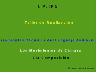 I. P. IPG Taller de Realización Los Movimientos de Cámara Y la Composición Docente: Héctor A. Aldana Herramientas Técnicas del Lenguaje Audiovisual 