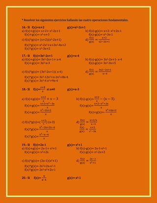 * Resolver los siguientes ejercicios hallando las cuatro operaciones fundamentales.
16.- Si f(x)=x+2
a) f(x)+g(x)= x+2+ x2-2x+1
f(x)+g(x)= x2-x+3

g(x)=x2-2x+1
b) f(x)-g(x)= x+2- x2+2x-1
f(x)-g(x)= x2-3x-1

c) f(x)*g(x)= (x+2)(x2-2x+1)

d)

f(x)*g(x)= x3-2x2+x+2x2-4x+2
f(x)*g(x)= x3-3x+2
17.- Si f(x)=3x2-2x+1
a) f(x)+g(x)= 3x2-2x+1+ x-4
f(x)+g(x)= 3x2-x-3

g(x)=x-4
b) f(x)-g(x)= 3x2-2x+1- x-4
f(x)-g(x)= 3x2-3x+5

c) f(x)*g(x)= (3x2-2x+1)( x-4)

d)

f(x)*g(x)= 3x3-12x2+x-2x2+8x-4
f(x)*g(x)= 3x3-4 x2+9x-4
18.- Si

f(x)=

si x≠0

x

a) f(x)+g(x)=

g(x)=x-3
b) f(x)-g(x)=

f(x)+g(x)=

f(x)-g(x)=

f(x)+g(x)=
c) f(x)*g(x)=

x

f(x)+g(x)=x
x

(x-3)

d)

f(x)*g(x)=

x

f(x)*g(x)=
19.- Si f(x)=2x-1
a) f(x)+g(x)= 2x-1+ x2+1
f(x)+g(x)= x2+2x
c) f(x)*g(x)= (2x-1)(x2+1)

g(x)= x2+1
b) f(x)-g(x)= 2x-1-x2-1
f(x)-g(x)= x2-2x+2
d)

f(x)*g(x)= 2x3+2x-x2-1
f(x)*g(x)= 2x3-x2+2x-1
20.- Si

f(x)=

g(x)= x2-1

 