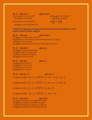 25.- Si f(x)=x2+3
a) f(x)+g(x)= x2+3+2x+57
f(x)+g(x)=x2+2x+60

g(x)=2x+57

b) f(x)-g(x)= x2+3-2x-57
f(x)-g(x)= x2-2x-54

c) f(x)*g(x)= (x2+3)(2x+57)

d)

f(x)*g(x)= 2x3+57x2+6x+171
* Resolver los siguientes problemas de composición de funciones hallando en todos:
(fog)(x), (gof)(x), (fof)(x), (gog)(x).
26.- Si f(x)=x+2
g(x)=x2-2x+1
2-2x+1+2= x2-2x+3
a) (fog)(x)=x
b) (gof)(x)=(x+2)2-2(x+2)+1=x2+4x+4-2x-4+1=x2+2x+1
c) (fof)(x)=x+2+2=x+4
d) (gog)(x)=(x2-2x+1)-2x2+4x-2+1=8x6+3x4+10x2+4x
27.- Si f(x)=5x/3
a) (fog)(x)=5(x+1)/3=5x+5/3
b) (gof)(x)=5x/3 +1=5x+3/3
c) (fof)(x)=5(5x/3)/3=25x/9
d) (gog)(x)=x+1+1=x+2

g(x)=x+1

28.- Si f(x)=x+2
a) (fog)(x)=x-1+2=x+1
b) (gof)(x)=x+2-1=x+1
c) (fof)(x)=x+2+2=x+4
d) (gog)(x)=x-1-1=x-2

g(x)=x-1

29.- Si

f(x)=

g(x)=

a) (fog)(x)= ( x

)

(

)

x

x

b) (gof)(x)= ( x

)

(

)

x

x

c) (fof)(x)= ( x

)

(

)

d) (gog)(x)= ( x

)

(

x
)

30.- Si f(x)=5x+1
g(x)=3-9x
a) (fog)(x)=5(3-9x)+1=15-45x+1=16-45x
b) (gof)(x)=3-9(5x+1)=3-45x-9=12-45x
c) (fof)(x)=5(5x+1)+1=25x+5+1=25x+6
d) (gog)(x)=3-9(3-9x)=3-27+81x=81x-24

x

 