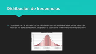 Distribución de frecuencias
 La distribución de frecuencias o tabla de frecuencias es una ordenación en forma de
tabla de los datos estadísticos, asignando a cada dato su frecuencia correspondiente
 
