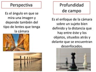 Perspectiva
Es el ángulo en que se
mira una imagen y
depende también del
tipo de lentes que tenga
la cámara
Profundidad
de campo
Es el enfoque de la cámara
sobre un sujeto bien
definido y la distancia que
hay entre éste y los
objetos, situados atrás y
delante que se encuentran
desenfocados.
 