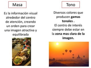 Masa
Es la información visual
alrededor del centro
de atención, creando
un orden para crear
una imagen atractiva y
equilibrada
Tono
Diversos colores que
producen gamas
tonales .
El centro de interés
siempre debe estar en
la zona mas clara de la
imagen.
 