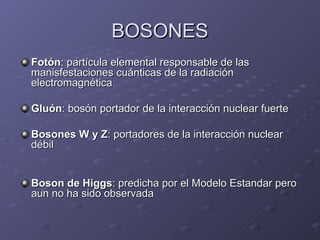 BOSONES Fotón : partícula elemental responsable de las manisfestaciones cuánticas de la radiación electromagnética Gluón : bosón portador de la interacción nuclear fuerte  Bosones W y Z : portadores de la interacción nuclear débil  Boson de Higgs : predicha por el Modelo Estandar pero aun no ha sido observada 