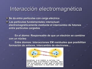 Interacción electromagnética Se da entre partículas con carga eléctrica Las partículas fundamentales interactuan electromagnéticamente mediante el intercambio de fotones entre partículas cargadas En el átomo: Responsable de que un electrón se combine con un núcleo  Entre átomos: Interacciones EM residuales que posibilitan formación de enlaces, intercambio de electrones… 