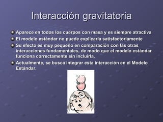 Interacción gravitatoria Aparece en todos los cuerpos con masa y es siempre atractiva El modelo estándar no puede explicarla satisfactoriamente Su efecto es muy pequeño en comparación con las otras interacciones fundamentales, de modo que el modelo estándar funciona correctamente sin incluirla. Actualmente, se busca integrar esta interacción en el Modelo Estándar. 