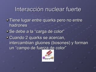 Interacción nuclear fuerte Tiene lugar entre quarks pero no entre hadrones Se debe a la “carga de color” Cuando 2 quarks se acercan, intercambian gluones (bosones) y forman un “campo de fuerza de color” 