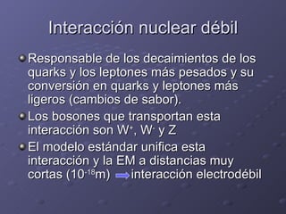 Interacción nuclear débil Responsable de los decaimientos de los quarks y los leptones más pesados y su conversión en quarks y leptones más ligeros (cambios de sabor). Los bosones que transportan esta interacción son W + , W -  y Z El modelo estándar unifica esta interacción y la EM a distancias muy cortas (10 -18 m)  interacción electrodébil 