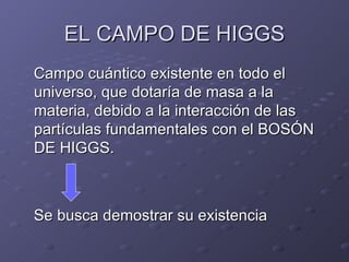 EL CAMPO DE HIGGS Campo cuántico existente en todo el universo, que dotaría de masa a la materia, debido a la interacción de las partículas fundamentales con el BOSÓN DE HIGGS. Se busca demostrar su existencia 