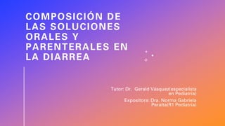 COMPOSICIÓN DE
LAS SOLUCIONES
ORALES Y
PARENTERALES EN
LA DIARREA
Tutor: Dr. Gerald Vásquez(especialista
en Pediatria)
Expositora: Dra. Norma Gabriela
Peralta(R1 Pediatria)
 