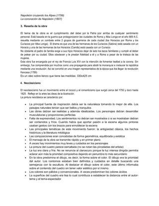 Napoleón cruzando los Alpes (1799)
La coronación de Napoleón (1807)
3. Reseña de la obra
El tema de la obra es el cumplimiento del deber por la Patria por arriba de cualquier sentimiento
personal. Está basada en la guerra que protagonizaron las ciudades de Roma y Alba Longa en el año 669 A.C.
resuelta mediante un combate entre 2 grupos de guerreros de cada ciudad (los Horacios por Roma y los
Curiacios por Alba Longa). El drama es que una de las hermanas de los Curiacios (Sabina) está casada con un
Horacio y una de las hermanas de los Horacios (Camila) está casada con un Curiacio.
No obstante el padre de familia exige a sus hijos Horacios dejar de lado los lazos familiares y cumplir el deber
de pelear por su ciudad. Ellos obedecen y le prestan fidelidad a él y a Roma a pesar de la tristeza de las
mujeres.
Esta obra fue encargada por el rey de Francia Luis XVI con la intención de fomentar lealtad a la corona. Sin
embargo, fue comprendida por muchos como una propaganda para abolir la monarquía e instaurar la república
mediante una revolución. Así se convirtió en una imagen representativa de la época que iba llegar: la revolución
francesa (1789)
Es un oleo sobre lienzo que tiene las medidas: 330x425 cm
4. Neoclasicismo
El neoclasicismo fue un movimiento entre el rococó y el romanticismo que surgió cerca del 1750 y duro hasta
1825. Reflejo en la artes las ideas de la ilustración.
La pintura neoclásica se caracterizo por:















La principal fuente de inspiración debía ser la naturaleza tomando lo mejor de ella. Los
paisajes naturales tenían que ser bellos y tranquilos
Las obras debían ser realistas y además idealizadas. Los personajes debían desarrollar
musculaturas y proporciones perfectas
Falta de expresividad. Los sentimientos no debían ser mostrados o si se mostraban debían
ser contenidos y fríos. Cuando había que aportar pasión a la escena algunos pintores
usaban gestos con los brazos para ennoblecer la escena
Las principales temáticas de este movimiento fueron: la antigüedad clásica, los hechos
históricos y la literatura mitológica
Las composiciones eran concebidas de forma geométrica, equilibrada y estática
El mensaje de la obra se transmite rápido y en primer plano
A veces hay movimientos muy leves y cuidados en los personajes
La pintura del cuadro parece esmaltada (no se notan las pinceladas del artista)
La luz era clara y fría. No se renuncia al claroscuro porque la luz intensa dirigida permitía
aclarar aún más la prioridad compositiva dejando en penumbra lo más secundario
En la obra predomina el dibujo, es decir, la forma sobre el color. El dibujo era la prioridad
del autor. Los contornos estaban bien definidos y cuidados en detalle buscando una
semejanza con la escultura. Al destacar el dibujo sobre el color, este último informaba
sobre el contenido del cuadro sin tener valor estético por sí mismo.
Los colores son pálidos y convencionales. A veces predominan los colores ácidos
La superficie del cuadro era lisa lo cual contribuía a establecer la distancia entre el autortema y el tema-espectador

 