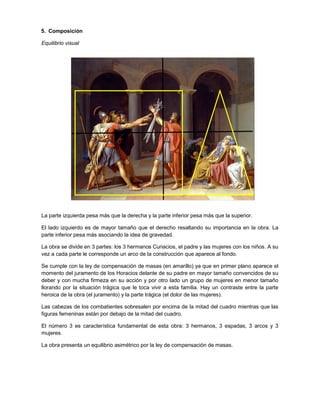 5. Composición
Equilibrio visual

La parte izquierda pesa más que la derecha y la parte inferior pesa más que la superior.
El lado izquierdo es de mayor tamaño que el derecho resaltando su importancia en la obra. La
parte inferior pesa más asociando la idea de gravedad.
La obra se divide en 3 partes: los 3 hermanos Curiacios, el padre y las mujeres con los niños. A su
vez a cada parte le corresponde un arco de la construcción que aparece al fondo.
Se cumple con la ley de compensación de masas (en amarillo) ya que en primer plano aparece el
momento del juramento de los Horacios delante de su padre en mayor tamaño convencidos de su
deber y con mucha firmeza en su acción y por otro lado un grupo de mujeres en menor tamaño
llorando por la situación trágica que le toca vivir a esta familia. Hay un contraste entre la parte
heroica de la obra (el juramento) y la parte trágica (el dolor de las mujeres).
Las cabezas de los combatientes sobresalen por encima de la mitad del cuadro mientras que las
figuras femeninas están por debajo de la mitad del cuadro.
El número 3 es característica fundamental de esta obra: 3 hermanos, 3 espadas, 3 arcos y 3
mujeres.
La obra presenta un equilibrio asimétrico por la ley de compensación de masas.

 