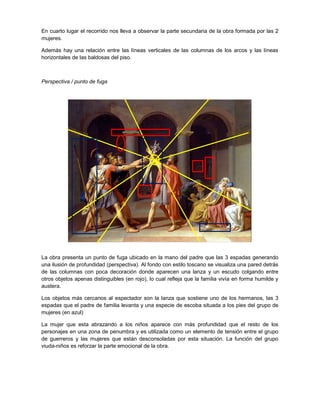 En cuarto lugar el recorrido nos lleva a observar la parte secundaria de la obra formada por las 2
mujeres.
Además hay una relación entre las líneas verticales de las columnas de los arcos y las líneas
horizontales de las baldosas del piso.

Perspectiva / punto de fuga

La obra presenta un punto de fuga ubicado en la mano del padre que las 3 espadas generando
una ilusión de profundidad (perspectiva). Al fondo con estilo toscano se visualiza una pared detrás
de las columnas con poca decoración donde aparecen una lanza y un escudo colgando entre
otros objetos apenas distinguibles (en rojo), lo cual refleja que la familia vivía en forma humilde y
austera.
Los objetos más cercanos al espectador son la lanza que sostiene uno de los hermanos, las 3
espadas que el padre de familia levanta y una especie de escoba situada a los pies del grupo de
mujeres (en azul)
La mujer que esta abrazando a los niños aparece con más profundidad que el resto de los
personajes en una zona de penumbra y es utilizada como un elemento de tensión entre el grupo
de guerreros y las mujeres que están desconsoladas por esta situación. La función del grupo
viuda-niños es reforzar la parte emocional de la obra.

 