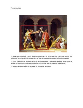 Formas básicas

La escena principal del cuadro está enmarcada en un rectángulo (en rojo) que guarda una
proporción con el tamaño de toda la obra, la cual fue realizada en base a la proporción aurea.
La forma triangular (en amarillo) se da en la postura de los 3 hermanos Horacios, en el padre de
familia, en el grupo de mujeres a la derecha y en la mujer que abraza a los niños detrás.
La presencia de triángulos en la obra le da estabilidad al cuadro.

 