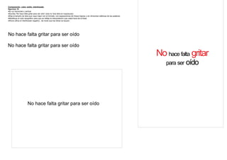 Composición color, estilo, interlineado
Ejercicio 10
·En un horizontal o vertical
·Escriba “No hace falta gritar para ser oído” (solo la 1era letra en mayúscula)
·Elija el tamaño de letra que vaya mejor con el formato, con separaciones de líneas lógicas y sin divisiones silábicas de las palabras
·Modifique el color tipográfico para que se refleje la interpretación que usted hace de la frase
·Ahora utilice el interlineado negativo , de modo que las letras se toquen




No hace falta gritar para ser oído

No hace falta gritar para ser oído
                                                                                                                                         No hace falta gritar
                                                                                                                                            para ser oído




                       No hace falta gritar para ser oído
 