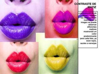 CONTRASTE DE
       MATIZ

 La composición es de
      “labios”, usando
     los contrastes de
         matices, en la
      imagen se puede
              observar
             diferentes
               matices
         mostrando un
                  color
         predominante
     para cada foto, ya
            sean rojos,
     azules o naranjas
 