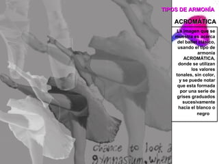 TIPOS DE ARMONÍA

   ACROMÁTICA
    La imagen que se
    muestra es acerca
     del ballet clásico,
     usando el tipo de
               armonía
        ACROMÁTICA,
     donde se utilizan
            los valores
    tonales, sin color,
      y se puede notar
     que esta formada
      por una serie de
     grises graduados
        sucesivamente
     hacia el blanco o
               negro
 