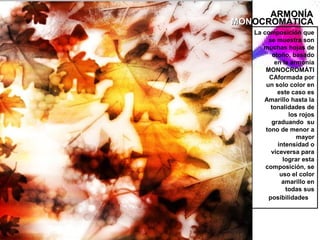 ARMONÍA
MONOCROMÁTICA
   La composición que
        se muestra son
      muchas hojas de
          otoño, basado
           en la armonía
       MONOCROMÁTI
        CAformada por
       un solo color en
            este caso es
      Amarillo hasta la
         tonalidades de
                los rojos
         graduando su
       tono de menor a
                   mayor
            intensidad o
         viceversa para
              lograr esta
       composición, se
             uso el color
              amarillo en
               todas sus
        posibilidades
 