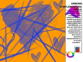 ARMONÍA
COMPLEMENTARIA
        SIMPLE
     La imagen que se
       muestra es una
       composición de
    corazones y rayas,
    usando la armonía
     de los COLORES
    COMPLEMENTARI
      OS SIMPLES, ya
    que nos referimos
        a un color y su
      complementario,
       combinando así
           dos colores
             opuestos
    diametralmente en
              el circulo
           cromático
 